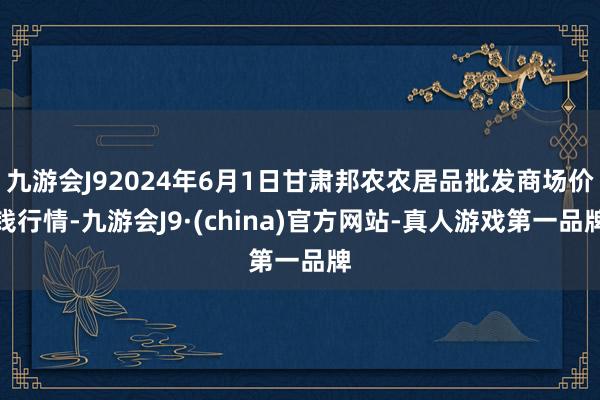 九游会J92024年6月1日甘肃邦农农居品批发商场价钱行情-九游会J9·(china)官方网站-真人游戏第一品牌