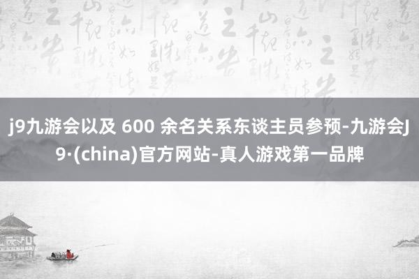 j9九游会以及 600 余名关系东谈主员参预-九游会J9·(china)官方网站-真人游戏第一品牌