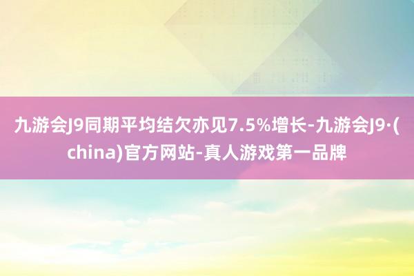 九游会J9同期平均结欠亦见7.5%增长-九游会J9·(china)官方网站-真人游戏第一品牌