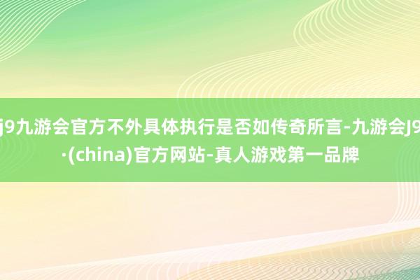 j9九游会官方不外具体执行是否如传奇所言-九游会J9·(china)官方网站-真人游戏第一品牌