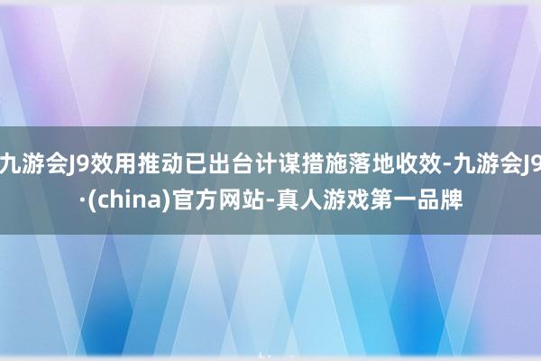 九游会J9效用推动已出台计谋措施落地收效-九游会J9·(china)官方网站-真人游戏第一品牌