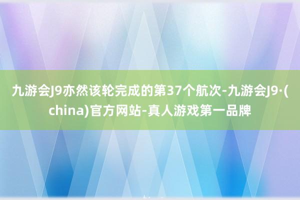 九游会J9亦然该轮完成的第37个航次-九游会J9·(china)官方网站-真人游戏第一品牌