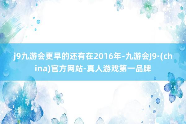 j9九游会　　更早的还有在2016年-九游会J9·(china)官方网站-真人游戏第一品牌