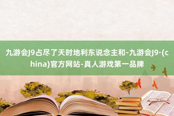 九游会J9占尽了天时地利东说念主和-九游会J9·(china)官方网站-真人游戏第一品牌