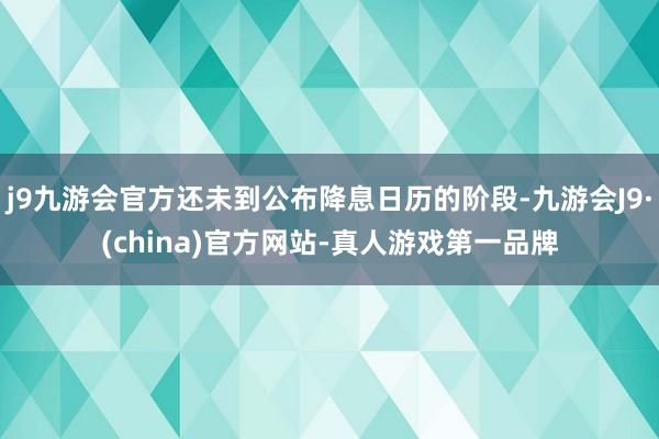 j9九游会官方还未到公布降息日历的阶段-九游会J9·(china)官方网站-真人游戏第一品牌