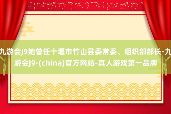 九游会J9她曾任十堰市竹山县委常委、组织部部长-九游会J9·(china)官方网站-真人游戏第一品牌