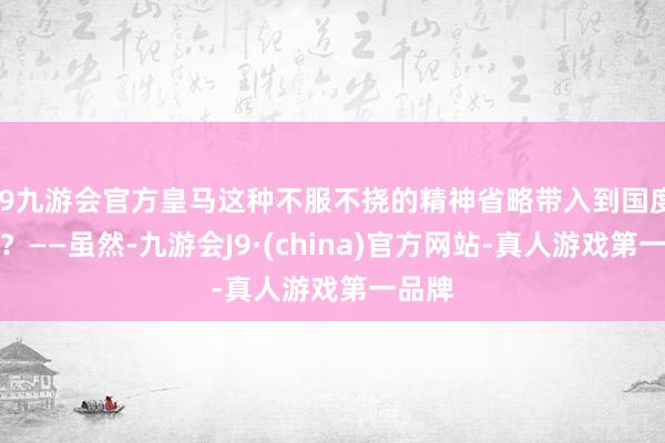 j9九游会官方皇马这种不服不挠的精神省略带入到国度队吗？——虽然-九游会J9·(china)官方网站-真人游戏第一品牌