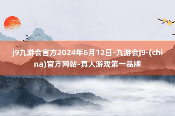 j9九游会官方2024年6月12日-九游会J9·(china)官方网站-真人游戏第一品牌