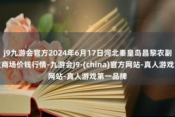 j9九游会官方2024年6月17日河北秦皇岛昌黎农副居品批发商场价钱行情-九游会J9·(china)官方网站-真人游戏第一品牌