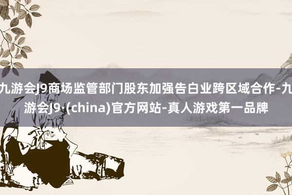 九游会J9商场监管部门股东加强告白业跨区域合作-九游会J9·(china)官方网站-真人游戏第一品牌