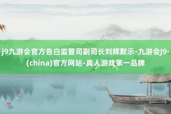 j9九游会官方告白监管司副司长刘辉默示-九游会J9·(china)官方网站-真人游戏第一品牌