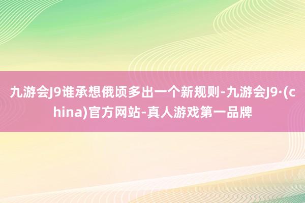 九游会J9谁承想俄顷多出一个新规则-九游会J9·(china)官方网站-真人游戏第一品牌