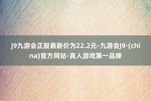 j9九游会正股最新价为22.2元-九游会J9·(china)官方网站-真人游戏第一品牌