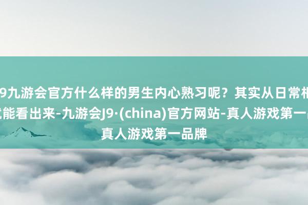 j9九游会官方什么样的男生内心熟习呢？其实从日常相处就能看出来-九游会J9·(china)官方网站-真人游戏第一品牌