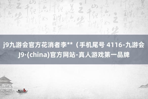 j9九游会官方花消者李**（手机尾号 4116-九游会J9·(china)官方网站-真人游戏第一品牌