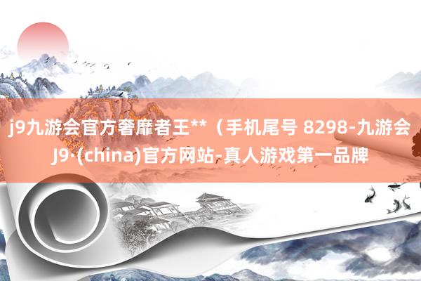 j9九游会官方奢靡者王**（手机尾号 8298-九游会J9·(china)官方网站-真人游戏第一品牌