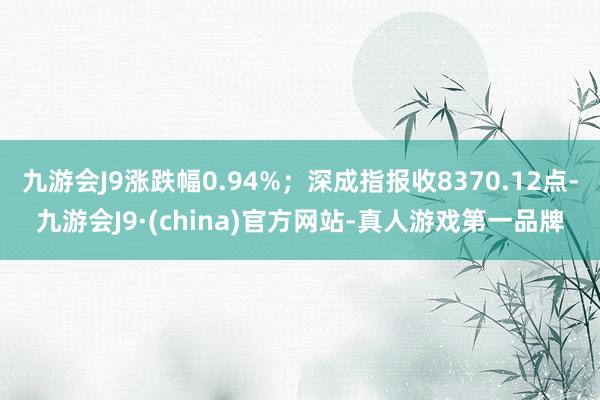 九游会J9涨跌幅0.94%；深成指报收8370.12点-九游会J9·(china)官方网站-真人游戏第一品牌