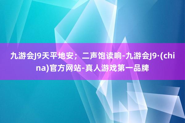 九游会J9天平地安；二声饱读响-九游会J9·(china)官方网站-真人游戏第一品牌