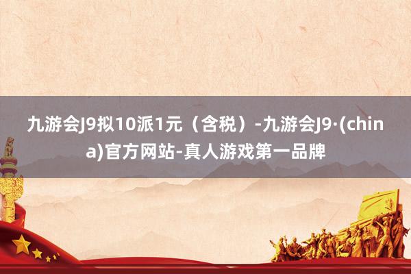 九游会J9拟10派1元（含税）-九游会J9·(china)官方网站-真人游戏第一品牌