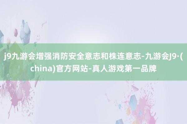 j9九游会增强消防安全意志和株连意志-九游会J9·(china)官方网站-真人游戏第一品牌