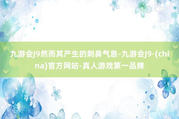 九游会J9然而其产生的刺鼻气息-九游会J9·(china)官方网站-真人游戏第一品牌