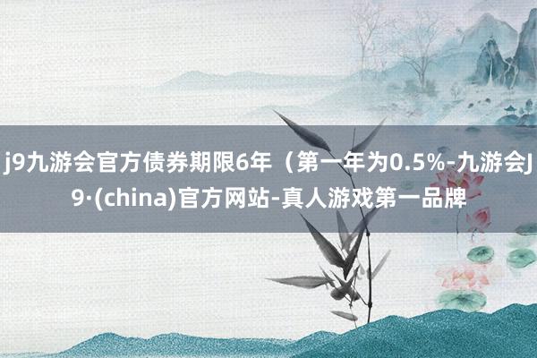 j9九游会官方债券期限6年（第一年为0.5%-九游会J9·(china)官方网站-真人游戏第一品牌