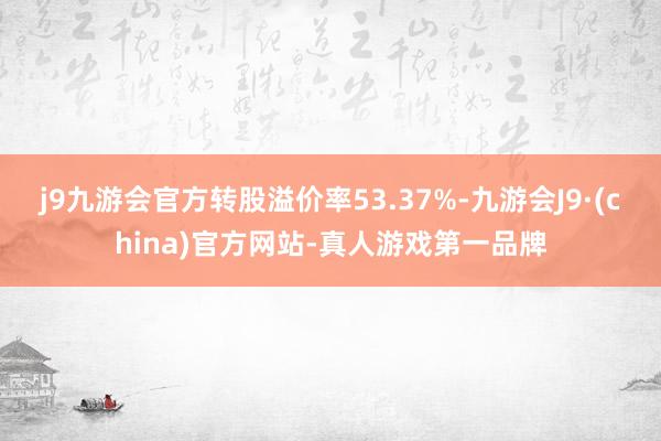 j9九游会官方转股溢价率53.37%-九游会J9·(china)官方网站-真人游戏第一品牌