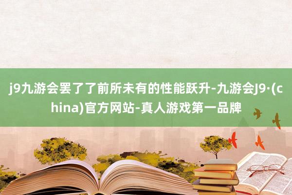 j9九游会罢了了前所未有的性能跃升-九游会J9·(china)官方网站-真人游戏第一品牌