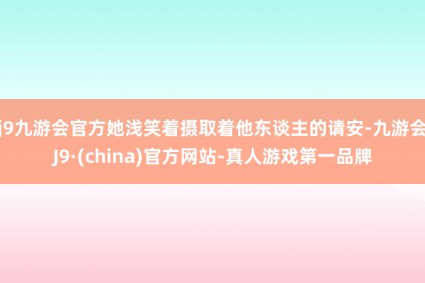 j9九游会官方她浅笑着摄取着他东谈主的请安-九游会J9·(china)官方网站-真人游戏第一品牌