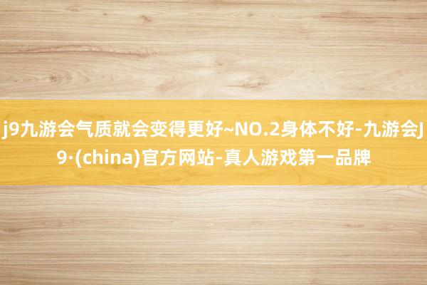 j9九游会气质就会变得更好~NO.2身体不好-九游会J9·(china)官方网站-真人游戏第一品牌