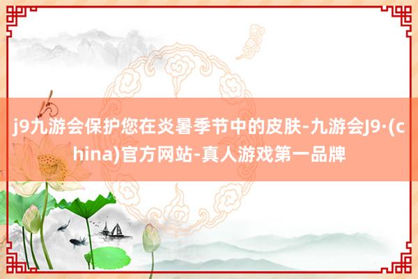 j9九游会保护您在炎暑季节中的皮肤-九游会J9·(china)官方网站-真人游戏第一品牌