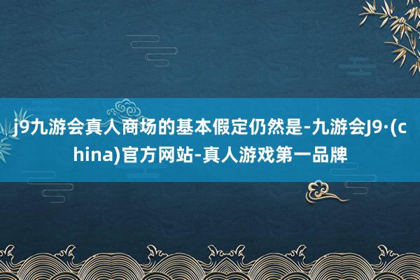 j9九游会真人商场的基本假定仍然是-九游会J9·(china)官方网站-真人游戏第一品牌