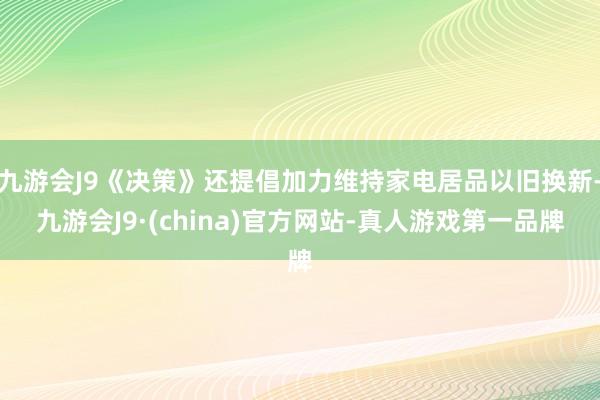 九游会J9《决策》还提倡加力维持家电居品以旧换新-九游会J9·(china)官方网站-真人游戏第一品牌