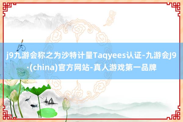 j9九游会称之为沙特计量Taqyees认证-九游会J9·(china)官方网站-真人游戏第一品牌