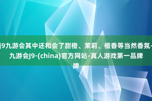 j9九游会其中还和会了甜橙、茉莉、檀香等当然香氛-九游会J9·(china)官方网站-真人游戏第一品牌