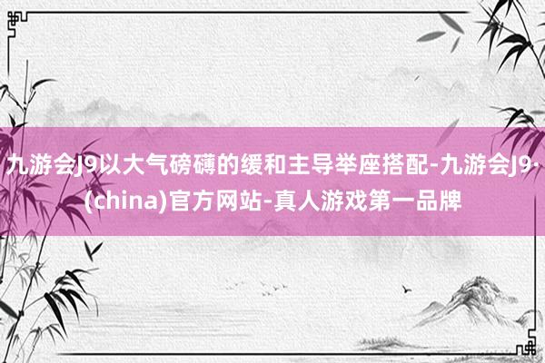 九游会J9以大气磅礴的缓和主导举座搭配-九游会J9·(china)官方网站-真人游戏第一品牌