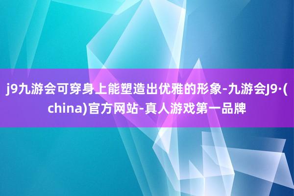 j9九游会可穿身上能塑造出优雅的形象-九游会J9·(china)官方网站-真人游戏第一品牌