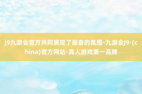 j9九游会官方共同展现了振奋的氛围-九游会J9·(china)官方网站-真人游戏第一品牌