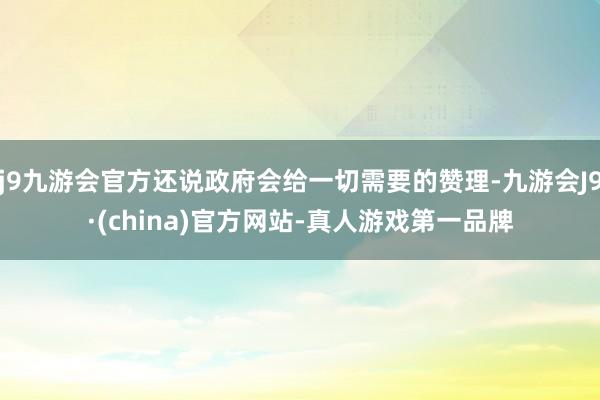 j9九游会官方还说政府会给一切需要的赞理-九游会J9·(china)官方网站-真人游戏第一品牌