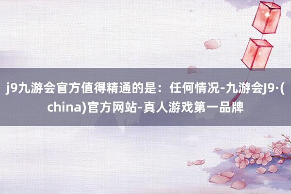 j9九游会官方值得精通的是：任何情况-九游会J9·(china)官方网站-真人游戏第一品牌