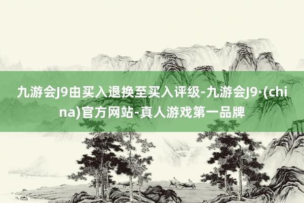 九游会J9由买入退换至买入评级-九游会J9·(china)官方网站-真人游戏第一品牌