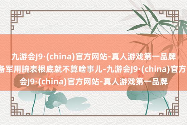 九游会J9·(china)官方网站-真人游戏第一品牌给边界老大的遨游员装备军用腕表根底就不算啥事儿-九游会J9·(china)官方网站-真人游戏第一品牌