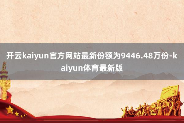 开云kaiyun官方网站最新份额为9446.48万份-kaiyun体育最新版