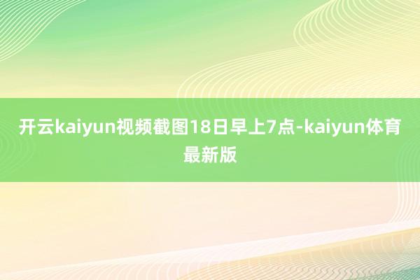 开云kaiyun视频截图18日早上7点-kaiyun体育最新版