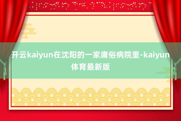 开云kaiyun在沈阳的一家庸俗病院里-kaiyun体育最新版