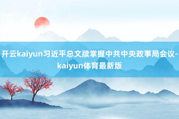 开云kaiyun习近平总文牍掌握中共中央政事局会议-kaiyun体育最新版