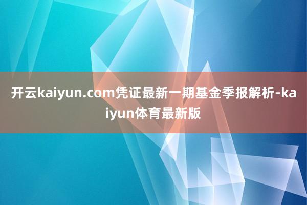 开云kaiyun.com凭证最新一期基金季报解析-kaiyun体育最新版