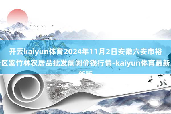 开云kaiyun体育2024年11月2日安徽六安市裕安区紫竹林农居品批发阛阓价钱行情-kaiyun体育最新版