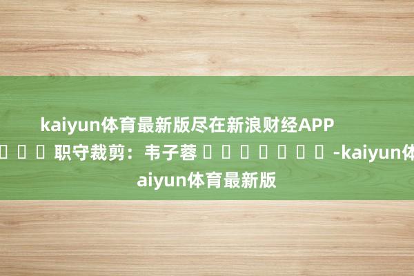 kaiyun体育最新版尽在新浪财经APP            						职守裁剪：韦子蓉 							-kaiyun体育最新版