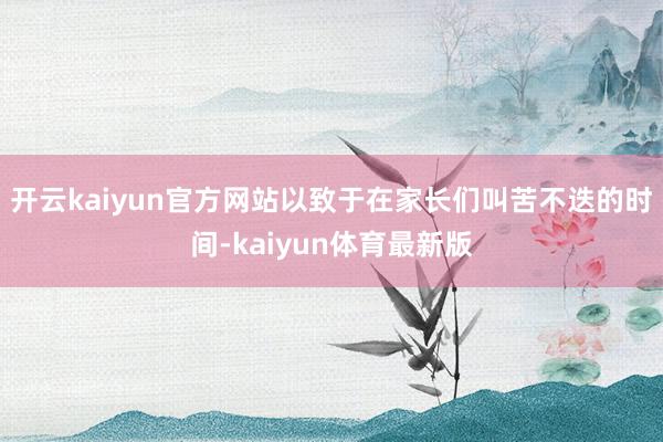 开云kaiyun官方网站　　以致于在家长们叫苦不迭的时间-kaiyun体育最新版